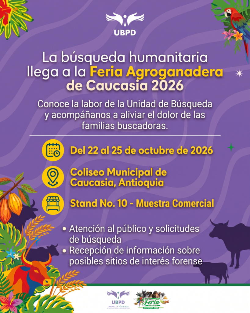 Encabezado e Institución:
Logo superior de la UBPD (Unidad de Búsqueda de Personas dadas por Desaparecidas).
Título principal: "La búsqueda humanitaria llega a la Feria Agroganadera de Caucasia 2026".
Subtítulo: "Conoce la labor de la Unidad de Búsqueda y acompáñanos a aliviar el dolor de las familias buscadoras." Datos del evento:Fecha: Del 22 al 25 de octubre de 2026. Lugar: Coliseo Municipal de Caucasia, Antioquia. Ubicación: Stand No. 10 - Muestra Comercial. Servicios ofrecidos en el stand:Atención al público y solicitudes de búsqueda. Recepción de información sobre posibles sitios de interés forense. Diseño visual:
Fondo de tono morado con ondas sutiles. La gráfica incluye ilustraciones de plantas tropicales, cacao, espigas de trigo, silhouettes y representaciones coloridas de toros y ganado, además de un guacamayo rojo en la esquina superior derecha. En el pie de página se observan los logotipos oficiales de la UBPD y de la Feria Agroganadera Caucasia 2026.